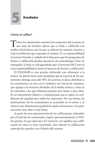 5          Resultados




¿Cómo se califica?



T     odos los sustentantes asientan las respuestas del examen en
      una hoja de formato óptico que es leída y calificada con
medios electrónicos, por lo que se aplican los mismos criterios a
toda la población que responde el examen. Es su responsabilidad
el correcto llenado y cuidado de la hoja para que los programas de
lectura y calificación puedan ejecutarse sin contratiempo. Una vez
entregada, la hoja es salvaguardada por el personal del Ceneval
cuya responsabilidad es iniciar el proceso de lectura y calificación.
    El EXANI-III es una prueba elaborada con referencia a la
norma. Su diseño tiene como propósito que la mayoría de los sus-
tentantes obtenga cerca del 50% de aciertos, es decir, distribuye a
los sustentantes en una curva simétrica con forma de campana,
que agrupa a la mayoría alrededor de la media teórica y sitúa en
los extremos a los que obtienen puntajes muy bajos o muy altos.
Es un instrumento objetivo y estandarizado que se aplica en con-
diciones de equidad para todos los aspirantes. De esta forma, las
puntuaciones de los sustentantes se acumulan en el centro y se
observa una disminución gradual de sujetos al acercarse a las pun-
tuaciones muy altas o muy bajas.
    A partir de esta representación de las calificaciones obtenidas
por el total de los sustentantes, lograr aproximadamente el 50%
de aciertos –lo que equivale a 65 reactivos– no significa una califi-
cación de cinco ni estar reprobado, sino obtener la calificación
esperada de acuerdo con el diseño del examen.



                                                         GUÍA DEL EXANI-III   41
 