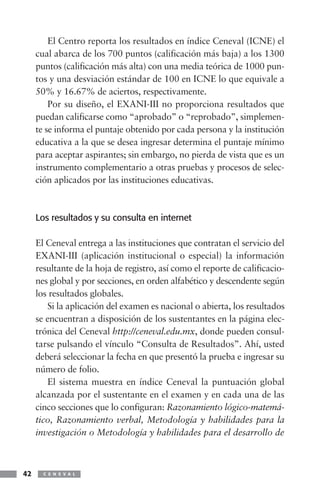 El Centro reporta los resultados en índice Ceneval (ICNE) el
     cual abarca de los 700 puntos (calificación más baja) a los 1300
     puntos (calificación más alta) con una media teórica de 1000 pun-
     tos y una desviación estándar de 100 en ICNE lo que equivale a
     50% y 16.67% de aciertos, respectivamente.
         Por su diseño, el EXANI-III no proporciona resultados que
     puedan calificarse como “aprobado” o “reprobado”, simplemen-
     te se informa el puntaje obtenido por cada persona y la institución
     educativa a la que se desea ingresar determina el puntaje mínimo
     para aceptar aspirantes; sin embargo, no pierda de vista que es un
     instrumento complementario a otras pruebas y procesos de selec-
     ción aplicados por las instituciones educativas.



     Los resultados y su consulta en internet

     El Ceneval entrega a las instituciones que contratan el servicio del
     EXANI-III (aplicación institucional o especial) la información
     resultante de la hoja de registro, así como el reporte de calificacio-
     nes global y por secciones, en orden alfabético y descendente según
     los resultados globales.
        Si la aplicación del examen es nacional o abierta, los resultados
     se encuentran a disposición de los sustentantes en la página elec-
     trónica del Ceneval http://ceneval.edu.mx, donde pueden consul-
     tarse pulsando el vínculo “Consulta de Resultados”. Ahí, usted
     deberá seleccionar la fecha en que presentó la prueba e ingresar su
     número de folio.
        El sistema muestra en índice Ceneval la puntuación global
     alcanzada por el sustentante en el examen y en cada una de las
     cinco secciones que lo configuran: Razonamiento lógico-matemá-
     tico, Razonamiento verbal, Metodología y habilidades para la
     investigación o Metodología y habilidades para el desarrollo de



42     C E N E V A L
 
