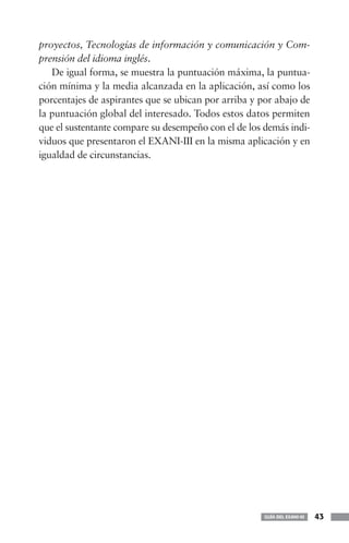 proyectos, Tecnologías de información y comunicación y Com-
prensión del idioma inglés.
   De igual forma, se muestra la puntuación máxima, la puntua-
ción mínima y la media alcanzada en la aplicación, así como los
porcentajes de aspirantes que se ubican por arriba y por abajo de
la puntuación global del interesado. Todos estos datos permiten
que el sustentante compare su desempeño con el de los demás indi-
viduos que presentaron el EXANI-III en la misma aplicación y en
igualdad de circunstancias.




                                                      GUÍA DEL EXANI-III   43
 