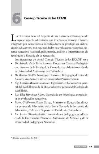 6           Consejo Técnico de los EXANI




L    a Dirección General Adjunta de los Exámenes Nacionales de
     Ingreso sigue las directrices que le señala su Consejo Técnico,
integrado por académicos e investigadores de prestigio en institu-
ciones educativas, con especialidades en evaluación educativa, sis-
tema educativo nacional, psicometría, análisis e interpretación de
resultados y filosofía de la educación.
   Los integrantes del actual Consejo Técnico de los EXANI* son:
• Dr. Alfredo de la Torre Aranda. Doctor en Ciencias Pedagógi-
   cas, director de la Facultad de Contaduría y Administración de
   la Universidad Autónoma de Chihuahua.
• Dr. Benito Guillén Niemeyer. Doctor en Pedagogía, director de
   Asuntos Académicos de la Universidad Panamericana.
• Ing. Calixto Mateos González. Ingeniero Civil, exdirector gene-
   ral del Bachillerato de la SEP, exdirector general del Colegio de
   Bachilleres.
• Lic. Elsa Hinojosa Kleen. Licenciada en Psicología, especialis-
   ta en evaluación educativa.
• Mtro. Guillermo Narro Garza. Maestro en Educación, direc-
   tor general de Educación de la Zona Norte de la Secretaría de
   Educación, Cultura y Deporte del Estado de Chihuahua.
• Lic. Javier Olmedo Badía. Licenciado en Pedagogía, académi-
   co de la Universidad Nacional Autónoma de México y de la
   Universidad Pedagógica Nacional.




* Hasta septiembre de 2011.


                                                        GUÍA DEL EXANI-III   45
 