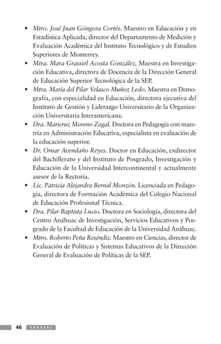 • Mtro. José Juan Góngora Cortés. Maestro en Educación y en
       Estadística Aplicada, director del Departamento de Medición y
       Evaluación Académica del Instituto Tecnológico y de Estudios
       Superiores de Monterrey.
     • Mtra. Mara Grassiel Acosta González. Maestra en Investiga-
       ción Educativa, directora de Docencia de la Dirección General
       de Educación Superior Tecnológica de la SEP.
     • Mtra. María del Pilar Velasco Muñoz Ledo. Maestra en Demo-
       grafía, con especialidad en Educación, directora ejecutiva del
       Instituto de Gestión y Liderazgo Universitario de la Organiza-
       ción Universitaria Interamericana.
     • Dra. Maricruz Moreno Zagal. Doctora en Pedagogía con maes-
       tría en Administración Educativa, especialista en evaluación de
       la educación superior.
     • Dr. Omar Avendaño Reyes. Doctor en Educación, exdirector
       del Bachillerato y del Instituto de Posgrado, Investigación y
       Educación de la Universidad Intercontinental y actualmente
       asesor de la Rectoría.
     • Lic. Patricia Alejandra Bernal Monzón. Licenciada en Pedago-
       gía, directora de Formación Académica del Colegio Nacional
       de Educación Profesional Técnica.
     • Dra. Pilar Baptista Lucio. Doctora en Sociología, directora del
       Centro Anáhuac de Investigación, Servicios Educativos y Pos-
       grado de la Facultad de Educación de la Universidad Anáhuac.
     • Mtro. Roberto Peña Reséndiz. Maestro en Ciencias, director de
       Evaluación de Políticas y Sistemas Educativos de la Dirección
       General de Evaluación de Políticas de la SEP.




46     C E N E V A L
 