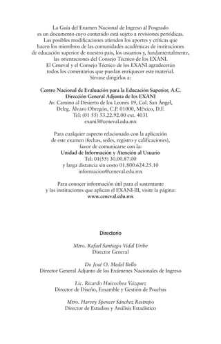 La Guía del Examen Nacional de Ingreso al Posgrado
  es un documento cuyo contenido está sujeto a revisiones periódicas.
     Las posibles modificaciones atienden los aportes y críticas que
  hacen los miembros de las comunidades académicas de instituciones
de educación superior de nuestro país, los usuarios y, fundamentalmente,
         las orientaciones del Consejo Técnico de los EXANI.
      El Ceneval y el Consejo Técnico de los EXANI agradecerán
      todos los comentarios que puedan enriquecer este material.
                           Sírvase dirigirlos a:

   Centro Nacional de Evaluación para la Educación Superior, A.C.
              Dirección General Adjunta de los EXANI
      Av. Camino al Desierto de los Leones 19, Col. San Ángel,
          Deleg. Álvaro Obregón, C.P. 01000, México, D.F.
                 Tel: (01 55) 53.22.92.00 ext. 4031
                       exani3@ceneval.edu.mx

         Para cualquier aspecto relacionado con la aplicación
        de este examen (fechas, sedes, registro y calificaciones),
                      favor de comunicarse con la:
             Unidad de Información y Atención al Usuario
                        Tel: 01(55) 30.00.87.00
             y larga distancia sin costo 01.800.624.25.10
                     informacion@ceneval.edu.mx

             Para conocer información útil para el sustentante
      y las instituciones que aplican el EXANI-III, visite la página:
                           www.ceneval.edu.mx




                                Directorio

                   Mtro. Rafael Santiago Vidal Uribe
                           Director General

                       Dr. José O. Medel Bello
   Director General Adjunto de los Exámenes Nacionales de Ingreso

                   Lic. Ricardo Huicochea Vázquez
          Director de Diseño, Ensamble y Gestión de Pruebas

               Mtro. Harvey Spencer Sánchez Restrepo
               Director de Estudios y Análisis Estadístico
 