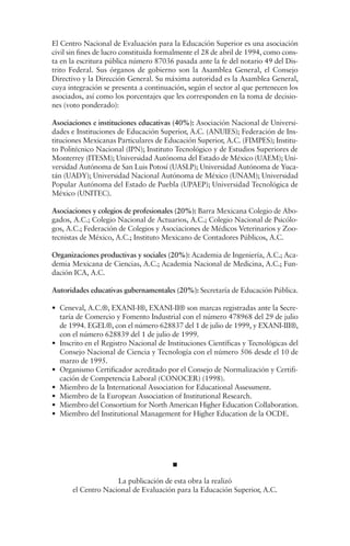 El Centro Nacional de Evaluación para la Educación Superior es una asociación
civil sin fines de lucro constituida formalmente el 28 de abril de 1994, como cons-
ta en la escritura pública número 87036 pasada ante la fe del notario 49 del Dis-
trito Federal. Sus órganos de gobierno son la Asamblea General, el Consejo
Directivo y la Dirección General. Su máxima autoridad es la Asamblea General,
cuya integración se presenta a continuación, según el sector al que pertenecen los
asociados, así como los porcentajes que les corresponden en la toma de decisio-
nes (voto ponderado):

Asociaciones e instituciones educativas (40%): Asociación Nacional de Universi-
dades e Instituciones de Educación Superior, A.C. (ANUIES); Federación de Ins-
tituciones Mexicanas Particulares de Educación Superior, A.C. (FIMPES); Institu-
to Politécnico Nacional (IPN); Instituto Tecnológico y de Estudios Superiores de
Monterrey (ITESM); Universidad Autónoma del Estado de México (UAEM); Uni-
versidad Autónoma de San Luis Potosí (UASLP); Universidad Autónoma de Yuca-
tán (UADY); Universidad Nacional Autónoma de México (UNAM); Universidad
Popular Autónoma del Estado de Puebla (UPAEP); Universidad Tecnológica de
México (UNITEC).

Asociaciones y colegios de profesionales (20%): Barra Mexicana Colegio de Abo-
gados, A.C.; Colegio Nacional de Actuarios, A.C.; Colegio Nacional de Psicólo-
gos, A.C.; Federación de Colegios y Asociaciones de Médicos Veterinarios y Zoo-
tecnistas de México, A.C.; Instituto Mexicano de Contadores Públicos, A.C.

Organizaciones productivas y sociales (20%): Academia de Ingeniería, A.C.; Aca-
demia Mexicana de Ciencias, A.C.; Academia Nacional de Medicina, A.C.; Fun-
dación ICA, A.C.

Autoridades educativas gubernamentales (20%): Secretaría de Educación Pública.

• Ceneval, A.C.®, EXANI-I®, EXANI-II® son marcas registradas ante la Secre-
  taría de Comercio y Fomento Industrial con el número 478968 del 29 de julio
  de 1994. EGEL®, con el número 628837 del 1 de julio de 1999, y EXANI-III®,
  con el número 628839 del 1 de julio de 1999.
• Inscrito en el Registro Nacional de Instituciones Científicas y Tecnológicas del
  Consejo Nacional de Ciencia y Tecnología con el número 506 desde el 10 de
  marzo de 1995.
• Organismo Certificador acreditado por el Consejo de Normalización y Certifi-
  cación de Competencia Laboral (CONOCER) (1998).
• Miembro de la International Association for Educational Assessment.
• Miembro de la European Association of Institutional Research.
• Miembro del Consortium for North American Higher Education Collaboration.
• Miembro del Institutional Management for Higher Education de la OCDE.




                     La publicación de esta obra la realizó
       el Centro Nacional de Evaluación para la Educación Superior, A.C.
 