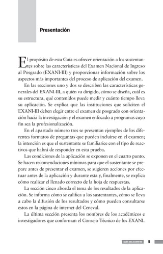 Presentación




E    l propósito de esta Guía es ofrecer orientación a los sustentan-
     tes sobre las características del Examen Nacional de Ingreso
al Posgrado (EXANI-III) y proporcionar información sobre los
aspectos más importantes del proceso de aplicación del examen.
    En las secciones uno y dos se describen las características ge-
nerales del EXANI-III, a quién va dirigido, cómo se diseña, cuál es
su estructura, qué contenidos puede medir y cuánto tiempo lleva
su aplicación. Se explica que las instituciones que soliciten el
EXANI-III deben elegir entre el examen de posgrado con orienta-
ción hacia la investigación y el examen enfocado a programas cuyo
fin sea la profesionalización.
    En el apartado número tres se presentan ejemplos de los dife-
rentes formatos de preguntas que pueden incluirse en el examen;
la intención es que el sustentante se familiarice con el tipo de reac-
tivos que habrá de responder en esta prueba.
    Las condiciones de la aplicación se exponen en el cuarto punto.
Se hacen recomendaciones mínimas para que el sustentante se pre-
pare antes de presentar el examen, se sugieren acciones por efec-
tuar antes de la aplicación y durante esta y, finalmente, se explica
cómo realizar el llenado correcto de la hoja de respuestas.
    La sección cinco aborda el tema de los resultados de la aplica-
ción. Se informa cómo se califica a los sustentantes, cómo se lleva
a cabo la difusión de los resultados y cómo pueden consultarse
estos en la página de internet del Ceneval.
    La última sección presenta los nombres de los académicos e
investigadores que conforman el Consejo Técnico de los EXANI.



                                                          GUÍA DEL EXANI-III   5
 