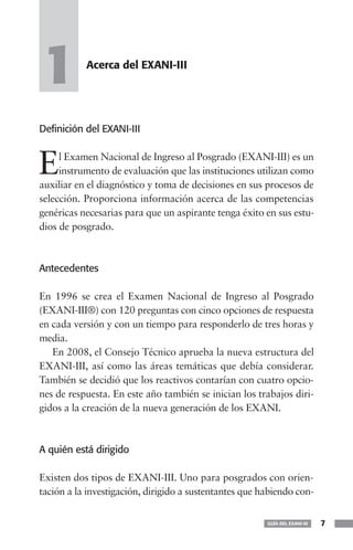 1          Acerca del EXANI-III




Definición del EXANI-III



E    l Examen Nacional de Ingreso al Posgrado (EXANI-III) es un
     instrumento de evaluación que las instituciones utilizan como
auxiliar en el diagnóstico y toma de decisiones en sus procesos de
selección. Proporciona información acerca de las competencias
genéricas necesarias para que un aspirante tenga éxito en sus estu-
dios de posgrado.



Antecedentes

En 1996 se crea el Examen Nacional de Ingreso al Posgrado
(EXANI-III®) con 120 preguntas con cinco opciones de respuesta
en cada versión y con un tiempo para responderlo de tres horas y
media.
   En 2008, el Consejo Técnico aprueba la nueva estructura del
EXANI-III, así como las áreas temáticas que debía considerar.
También se decidió que los reactivos contarían con cuatro opcio-
nes de respuesta. En este año también se inician los trabajos diri-
gidos a la creación de la nueva generación de los EXANI.



A quién está dirigido

Existen dos tipos de EXANI-III. Uno para posgrados con orien-
tación a la investigación, dirigido a sustentantes que habiendo con-


                                                        GUÍA DEL EXANI-III   7
 