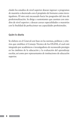 cluido los estudios de nivel superior desean ingresar a programas
    de maestría o doctorado con el propósito de formarse como inves-
    tigadores. El otro está encauzado hacia los posgrados del área de
    profesionalización. Se dirige a sustentantes que cuentan con estu-
    dios de nivel superior y desean cursar especialidades o maestrías
    con la finalidad de perfeccionar sus capacidades profesionales.



    Quién lo diseña

    Se elabora en el Ceneval con base en las normas, políticas y crite-
    rios que establece el Consejo Técnico de los EXANI, el cual está
    integrado por académicos e investigadores de reconocido prestigio
    en los ámbitos de la educación y la evaluación del aprendizaje
    escolar, así como por representantes de instituciones de educación
    superior.




8     C E N E V A L
 