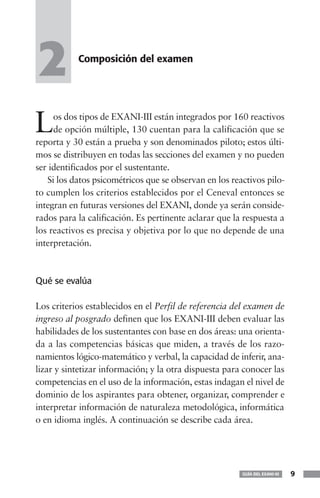 2          Composición del examen




L    os dos tipos de EXANI-III están integrados por 160 reactivos
     de opción múltiple, 130 cuentan para la calificación que se
reporta y 30 están a prueba y son denominados piloto; estos últi-
mos se distribuyen en todas las secciones del examen y no pueden
ser identificados por el sustentante.
   Si los datos psicométricos que se observan en los reactivos pilo-
to cumplen los criterios establecidos por el Ceneval entonces se
integran en futuras versiones del EXANI, donde ya serán conside-
rados para la calificación. Es pertinente aclarar que la respuesta a
los reactivos es precisa y objetiva por lo que no depende de una
interpretación.



Qué se evalúa

Los criterios establecidos en el Perfil de referencia del examen de
ingreso al posgrado definen que los EXANI-III deben evaluar las
habilidades de los sustentantes con base en dos áreas: una orienta-
da a las competencias básicas que miden, a través de los razo-
namientos lógico-matemático y verbal, la capacidad de inferir, ana-
lizar y sintetizar información; y la otra dispuesta para conocer las
competencias en el uso de la información, estas indagan el nivel de
dominio de los aspirantes para obtener, organizar, comprender e
interpretar información de naturaleza metodológica, informática
o en idioma inglés. A continuación se describe cada área.




                                                        GUÍA DEL EXANI-III   9
 