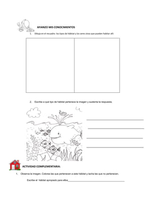 AFIANZO MIS CONOCIMIENTOS
1. Dibuja en el recuadro los tipos de hábitat y los seres vivos que pueden habitar allí:
2. Escribe a qué tipo de hábitat pertenece la imagen y sustenta la respuesta.
ACTIVIDAD COMPLEMENTARIA:
1. Observa la imagen. Colorea las que pertenecen a este hábitat y tacha las que no pertenecen.
Escribe el hábitat apropiado para ellos___________________________________________
 