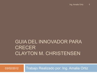 Ing. Amalia Ortiz   1




       GUIA DEL INNOVADOR PARA
       CRECER
       CLAYTON M. CHRISTENSEN

03/02/2012   Trabajo Realizado por: Ing. Amalia Ortiz
 