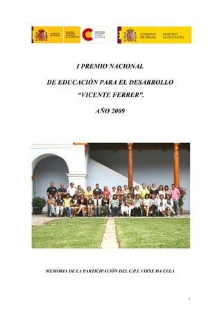 I PREMIO NACIONAL

DE EDUCACIÓN PARA EL DESARROLLO
            “VICENTE FERRER”.

                    AÑO 2009




MEMORIA DE LA PARTICIPACIÓN DEL C.P.I. VIRXE DA CELA




                                                       1
 