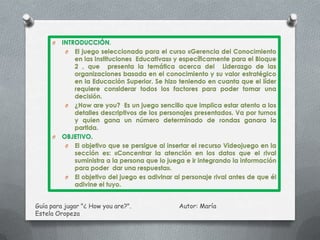 O   INTRODUCCIÓN.
          O El juego seleccionado para el curso «Gerencia del Conocimiento
             en las Instituciones Educativas» y específicamente para el Bloque
             2 , que presenta la temática acerca del Liderazgo de las
             organizaciones basada en el conocimiento y su valor estratégico
             en la Educación Superior. Se hizo teniendo en cuanta que el líder
             requiere considerar todos los factores para poder tomar una
             decisión.
          O ¿How are you? Es un juego sencillo que implica estar atento a los
             detalles descriptivos de los personajes presentados. Va por turnos
             y quien gana un número determinado de rondas ganara la
             partida.
     O   OBJETIVO.
          O El objetivo que se persigue al insertar el recurso Videojuego en la
             sección es: «Concentrar la atención en los datos que el rival
             suministra a la persona que lo juega e ir integrando la información
             para poder dar una respuesta».
          O El objetivo del juego es adivinar al personaje rival antes de que él
             adivine el tuyo.


Guía para jugar "¿ How you are?".              Autor: María
Estela Oropeza
 