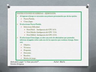 INSTRUCCIONES SUGERIDAS – EJERCICIOS.
       O Al ingresar al juego se encuentra una primera presentación que da las opción:
            O Nueva Partida.
            O Cómo Jugar.
       O Si seleccionas Nueva Partida.
            O Selecciona Dificultad:
                O Nivel Fácil: Inteligencia del CPU 4/10.
                O Nivel Medio: Inteligencia del CPU 7/10.
                O Nivel Difícil: Inteligencia del CPU: 9/10.
       O Si seleccionas Cómo Jugar, se abre una serie de alternativas que pretender
          informar al jugador sobre cada uno de los aspectos que contiene el juego. Estos
          son:
            O Objetivo.
            O Tú turno.
            O Preguntar.
            O Descartar.
            O Resolver.
            O Modos de juego.

Guía para jugar "¿ How you are?".                       Autor: María
Estela Oropeza
 