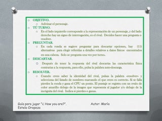 o   OBJETIVO.
            o Adivinar el personaje
      o   TÚ TURNO
            o En el lado izquierdo corresponde a la representación de un personaje, y del lado
              derecho hay un signo de interrogación, es el rival. Decides hacer una pregunta o
              resolver.
      o   PREGUNTAR.
            o En cada ronda se sugiere preguntar para descartar opciones, hay (11)
              alternativas para elegir referidas a detalles relativos a datos físicos encontrados
              en una cabeza. Solo se pregunta una vez por turno.
      o   DESCARTAR.
               Después de tener la respuesta del rival descartas las característica física
              contrarias a la respuesta, para ello, pulsa la palabra auto-descarga.
      o   RESOLVER.
            o Cuando crees saber la identidad del rival, pulsas la palabra «resolver» y
              selecciona del listado de nombres marcando el que crees es correcto. Si se falla
              pierdes la ronda y gana el CPU un ponto. El puntaje se registra con un ovalo de
              color amarillo debajo de la imagen que representa al jugador y/o debajo de la
              incógnita del rival. Indica si pierdes o ganas.



Guía para jugar "¿ How you are?".                       Autor: María
Estela Oropeza
 