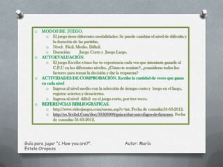 o   MODOS DE JUEGO.
           o El juego tiene diferentes modalidades: Se puede cambiar el nivel de dificulta y
               la duración de las partidas.
           o Nivel: Fácil. Medio. Difícil.
           o Duración:          Juego Corto y Juego Largo.
     o   AUTOEVALUACIÓN.
           o El juego Escribe cómo fue tu experiencia cada vez que intentaste ganarle al
               C.P.U en los diferentes niveles. ¿Cómo te sentiste?, ¿consideras todos los
               factores para tomar la decisión y dar la respuesta?
     o   ACTIVIDADES DE COMPROBACIÓN. Escribe la cantidad de veces que ganas
         en cada nivel
           o Ingresa al nivel medio con la selección de tiempo corto y luego en el largo,
               registra: aciertos y desaciertos.
           o Ingresa al nivel difícil en el juego corto, por tres veces.
     o   REFERENCIAS BIBLIOGRÁFICAS.
           o http://www.videojuegos.com/menu.asp?c=int. Fecha de consulta:31-03-2012.
           o http://es.Scribd.Com/doc/59569309/guia-robar-sarcofagos-de-faraones. Fecha
               de consulta: 31-03-2012.




Guía para jugar "¿ How you are?".                       Autor: María
Estela Oropeza
 