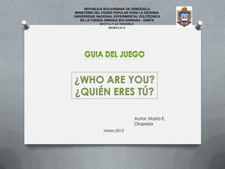 REPUBLICA BOLIVARIANA DE VENEZUELA
 MINISTERIO DEL PODER POPULAR PARA LA DEFENSA
UNIVERSIDAD NACIONAL EXPERIMENTAL POLITÉCNICA
    DE LA FUERZA ARMADA BOLIVARIANA - UNEFA
               DUEVA-VAC/MOODLE
                   MODULO 5.




¿WHO ARE YOU?
¿QUIÉN ERES TÚ?

                               Autor: María E.
                               Oropeza
               Marzo,2012
 