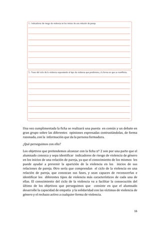 Una vez cumplimentada la ficha se realizará una puesta en común y un debate en
gran grupo sobre las diferentes opiniones expresadas contrastándolas, de forma
razonada, con la información que da la persona formadora.
¿Qué perseguimos con ello?
Los objetivos que pretendemos alcanzar con la ficha nº 2 son por una parte que el
alumnado conozca y sepa identificar indicadores de riesgo de violencia de género
en los inicios de una relación de pareja, ya que el conocimiento de los mismos les
puede ayudar a prevenir la aparición de la violencia en los inicios de sus
relaciones de pareja. Otro sería que comprendan el ciclo de la violencia en una
relación de pareja, que conozcan sus fases, y sean capaces de reconocerlas e
identificar los diferentes tipos de violencia más característicos de cada una de
ellas. El conocimiento del ciclo de la violencia va a facilitar la consecución del
último de los objetivos que perseguimos que consiste en que el alumnado
desarrolle la capacidad de empatía y la solidaridad con las víctimas de violencia de
género y el rechazo activo a cualquier forma de violencia.

16

 