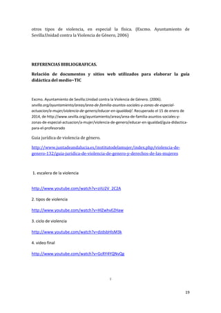 otros tipos de violencia, en especial la física. (Excmo. Ayuntamiento de
Sevilla.Unidad contra la Violencia de Género, 2006)

REFERENCIAS BIBLIOGRAFICAS.
Relación de documentos y sitios web utilizados para elaborar la guía
didáctica del medio~TIC

Excmo. Ayuntamiento de Sevilla.Unidad contra la Violencia de Género. (2006).
sevilla.org/ayuntamiento/areas/area-de-familia-asuntos-sociales-y-zonas-de-especialactuacion/a-mujer/violencia-de-genero/educar-en-igualdad/. Recuperado el 15 de enero de
2014, de http://www.sevilla.org/ayuntamiento/areas/area-de-familia-asuntos-sociales-yzonas-de-especial-actuacion/a-mujer/violencia-de-genero/educar-en-igualdad/guia-didacticapara-el-profesorado

Guia jurídica de violencia de género.
http://www.juntadeandalucia.es/institutodelamujer/index.php/violencia-degenero-132/guia-juridica-de-violencia-de-genero-y-derechos-de-las-mujeres

1. escalera de la violencia

http://www.youtube.com/watch?v=ziIU2V_2C2A
2. tipos de violencia
http://www.youtube.com/watch?v=HlZwhvEZHaw
3. ciclo de violencia
http://www.youtube.com/watch?v=dzdsbHlsM3k
4. video final
http://www.youtube.com/watch?v=GcRY4YQNvQg

:
19

 