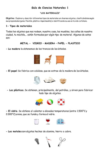 Guía de Ciencias Naturales 1
“LOS MATERIALES”
Objetivo: Explorar y describir diferentes tipos de materiales en diversos objetos, clasificándolos según
sus propiedades (goma-flexible, plástico-impermeable) e identificando su uso en la vida cotidiana.
1- Tipos de materiales
Todos los objetos que nos rodean, nuestra casa, los muebles, las calles de nuestra
ciudad, tu mochila,.. están formados por algún tipo de material. Algunos de estos
son:
METAL - VIDRIO – MADERA – PAPEL - PLASTICO
- La madera la obtenemos de los troncos de los árboles.
- El papel Se fabrica con celulosa, que se extrae de la madera de los árboles.
- Los plásticos. Se obtienen, principalmente, del petróleo, y sirven para fabricar
todo tipo de objetos.
- El vidrio. Se obtiene al calentar a elevadas temperaturas (entre 1.500°C y
2.000°C) arena, que se funde y forma el vidrio.
- Los metales son objetos hechos de alumino, hierro o cobre.
 