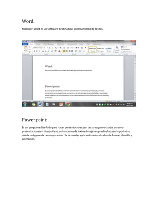 Word: 
Microsoft Word es un software destinado al procesamiento de textos. 
Power point: 
Es un programa diseñado para hacer presentaciones con texto esquematizado, así como 
presentaciones en diapositivas, animaciones de texto e imágenes prediseñadas o importadas 
desde imágenes de la computadora. Se le pueden aplicar distintos diseños de fuente, plantilla y 
animación. 
 