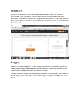 SlideShare: 
SlideShare es un sitio web 2.0 de alojamiento de diapositivas que ofrece a los usuarios la 
posibilidad de subir y compartir en público o en privado presentaciones de diapositivas en 
PowerPoint, Open Office; presentaciones e infografías PDF; documentos en Adobe PDF, Microsoft 
Word y Open Office y la mayoría de documentos de texto sin formato, e incluso algunos formatos 
de audio y vídeo. 
Blogger: 
Blogger es un servicio creado por Pyra Labs, y adquirido por Google en el año 2003, que permite 
crear y publicar una bitácora en línea. Para publicar contenidos, el usuario no tiene que escribir 
ningún código o instalar programas de servidor o de scripting. 
Los blogs alojados en Blogger generalmente están alojados en los servidores de Google dentro del 
dominio blogspot.com. Hasta el 30 de abril de 2010, Blogger permitió publicar bitácoras a través 
de FTP. 
 