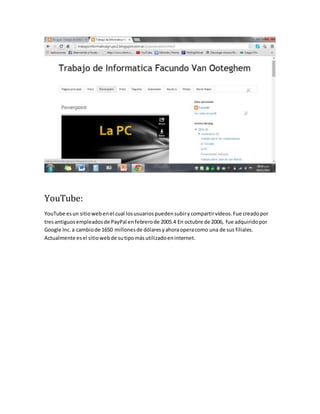 YouTube: 
YouTube es un sitio web en el cual los usuarios pueden subir y compartir vídeos. Fue creado por 
tres antiguos empleados de PayPal en febrero de 2005.4 En octubre de 2006, fue adquirido por 
Google Inc. a cambio de 1650 millones de dólares y ahora opera como una de sus filiales. 
Actualmente es el sitio web de su tipo más utilizado en internet. 
 