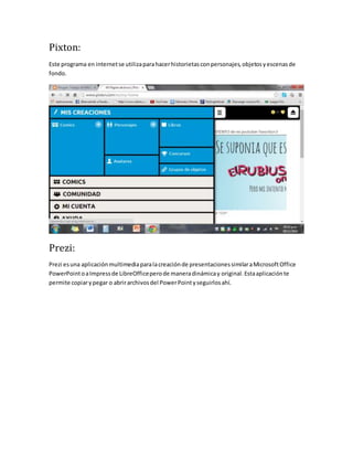Pixton: 
Este programa en internet se utiliza para hacer historietas con personajes, objetos y escenas de 
fondo. 
Prezi: 
Prezi es una aplicación multimedia para la creación de presentaciones similar a Microsoft Office 
PowerPoint o a Impress de LibreOffice pero de manera dinámica y original. Esta aplicación te 
permite copiar y pegar o abrir archivos del Power Point y seguirlos ahí. 
 