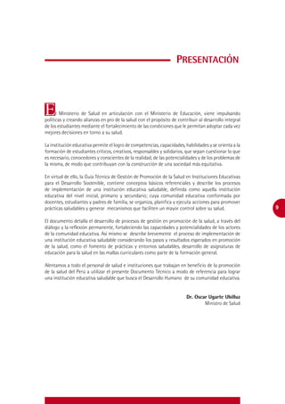 Presentación



E     l Ministerio de Salud en articulación con el Ministerio de Educación, viene impulsando
políticas y creando alianzas en pro de la salud con el propósito de contribuir al desarrollo integral
de los estudiantes mediante el fortalecimiento de las condiciones que le permitan adoptar cada vez
mejores decisiones en torno a su salud.

La institución educativa permite el logro de competencias, capacidades, habilidades y se orienta a la
formación de estudiantes críticos, creativos, responsables y solidarios, que sepan cuestionar lo que
es necesario, conocedores y conscientes de la realidad, de las potencialidades y de los problemas de
la misma, de modo que contribuyan con la construcción de una sociedad más equitativa.

En virtud de ello, la Guía Técnica de Gestión de Promoción de la Salud en Instituciones Educativas
para el Desarrollo Sostenible, contiene conceptos básicos referenciales y describe los procesos
de implementación de una institución educativa saludable, definida como aquella institución
educativa del nivel inicial, primario y secundario; cuya comunidad educativa conformada por
docentes, estudiantes y padres de familia, se organiza, planifica y ejecuta acciones para promover
prácticas saludables y generar mecanismos que faciliten un mayor control sobre su salud.                9

El documento detalla el desarrollo de procesos de gestión en promoción de la salud, a través del
diálogo y la reflexión permanente, fortaleciendo las capacidades y potencialidades de los actores
de la comunidad educativa. Así mismo se describe brevemente el proceso de implementación de
una institución educativa saludable considerando los pasos y resultados esperados en promoción
de la salud, como el fomento de prácticas y entornos saludables, desarrollo de asignaturas de
educación para la salud en las mallas curriculares como parte de la formación general.

Alentamos a todo el personal de salud e instituciones que trabajan en beneficio de la promoción
de la salud del Perú a utilizar el presente Documento Técnico a modo de referencia para lograr
una institución educativa saludable que busca el Desarrollo Humano de su comunidad educativa.


                                                                         Dr. Oscar Ugarte Ubilluz
                                                                                 Ministro de Salud
 