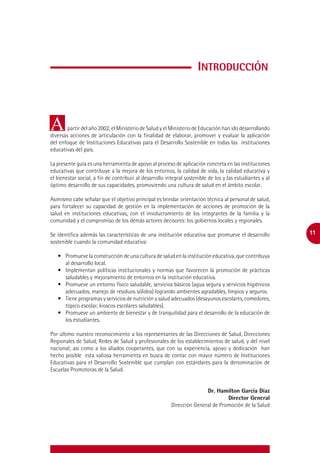 Introducción



A       partir del año 2002, el Ministerio de Salud y el Ministerio de Educación han ido desarrollando
diversas acciones de articulación con la finalidad de elaborar, promover y evaluar la aplicación
del enfoque de Instituciones Educativas para el Desarrollo Sostenible en todas las instituciones
educativas del país.

La presente guía es una herramienta de apoyo al proceso de aplicación concreta en las instituciones
educativas que contribuye a la mejora de los entornos, la calidad de vida, la calidad educativa y
el bienestar social, a fin de contribuir al desarrollo integral sostenible de los y las estudiantes y al
óptimo desarrollo de sus capacidades, promoviendo una cultura de salud en el ámbito escolar.

Asimismo cabe señalar que el objetivo principal es brindar orientación técnica al personal de salud,
para fortalecer su capacidad de gestión en la implementación de acciones de promoción de la
salud en instituciones educativas, con el involucramiento de los integrantes de la familia y la
comunidad y el compromiso de los demás actores decisores: los gobiernos locales y regionales.

Se identifica además las características de una institución educativa que promueve el desarrollo           11
sostenible cuando la comunidad educativa:

   •	 Promueve la construcción de una cultura de salud en la institución educativa, que contribuya
      al desarrollo local.
   •	 Implementan políticas institucionales y normas que favorecen la promoción de prácticas
      saludables y mejoramiento de entornos en la institución educativa.
   •	 Promueve un entorno físico saludable, servicios básicos (agua segura y servicios higiénicos
      adecuados, manejo de residuos sólidos) logrando ambientes agradables, limpios y seguros.
   •	 Tiene programas y servicios de nutrición y salud adecuados (desayunos escolares, comedores,
      tópico escolar, kioscos escolares saludables).
   •	 Promueve un ambiente de bienestar y de tranquilidad para el desarrollo de la educación de
      los estudiantes.

Por último nuestro reconocimiento a los representantes de las Direcciones de Salud, Direcciones
Regionales de Salud, Redes de Salud y profesionales de los establecimientos de salud, y del nivel
nacional; así como a los aliados cooperantes, que con su experiencia, apoyo y dedicación han
hecho posible esta valiosa herramienta en busca de contar con mayor número de Instituciones
Educativas para el Desarrollo Sostenible que cumplan con estándares para la denominación de
Escuelas Promotoras de la Salud.


                                                                        Dr. Hamilton García Díaz
                                                                                 Director General
                                                         Dirección General de Promoción de la Salud
 