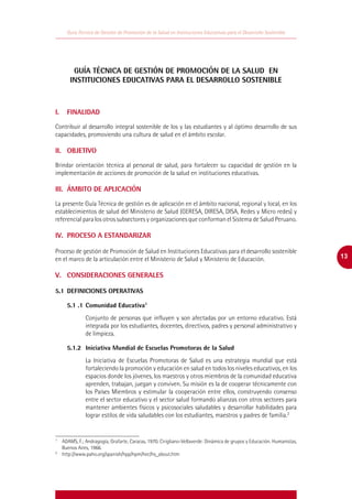 Guía Técnica de Gestión de Promoción de la Salud en Instituciones Educativas para el Desarrollo Sostenible




        GUÍA TÉCNICA DE GESTIÓN DE PROMOCIÓN DE LA SALUD EN
       INSTITUCIONES EDUCATIVAS PARA EL DESARROLLO SOSTENIBLE



I.	 FINALIDAD

Contribuir al desarrollo integral sostenible de los y las estudiantes y al óptimo desarrollo de sus
capacidades, promoviendo una cultura de salud en el ámbito escolar.

II.	 OBJETIVO

Brindar orientación técnica al personal de salud, para fortalecer su capacidad de gestión en la
implementación de acciones de promoción de la salud en instituciones educativas.

III.	 ÁMBITO DE APLICACIÓN

La presente Guía Técnica de gestión es de aplicación en el ámbito nacional, regional y local, en los
establecimientos de salud del Ministerio de Salud (GERESA, DIRESA, DISA, Redes y Micro redes) y
referencial para los otros subsectores y organizaciones que conforman el Sistema de Salud Peruano.

IV.	 PROCESO A ESTANDARIZAR

Proceso de gestión de Promoción de Salud en Instituciones Educativas para el desarrollo sostenible
en el marco de la articulación entre el Ministerio de Salud y Ministerio de Educación.                                   13

V.	 CONSIDERACIONES GENERALES

5.1	 DEFINICIONES OPERATIVAS

	    5.1 .1	Comunidad Educativa1
              Conjunto de personas que influyen y son afectadas por un entorno educativo. Está
              integrada por los estudiantes, docentes, directivos, padres y personal administrativo y
              de limpieza.

	5.1.2	 Iniciativa Mundial de Escuelas Promotoras de la Salud
              La Iniciativa de Escuelas Promotoras de Salud es una estrategia mundial que está
              fortaleciendo la promoción y educación en salud en todos los niveles educativos, en los
              espacios donde los jóvenes, los maestros y otros miembros de la comunidad educativa
              aprenden, trabajan, juegan y conviven. Su misión es la de cooperar técnicamente con
              los Países Miembros y estimular la cooperación entre ellos, construyendo consenso
              entre el sector educativo y el sector salud formando alianzas con otros sectores para
              mantener ambientes físicos y psicosociales saludables y desarrollar habilidades para
              lograr estilos de vida saludables con los estudiantes, maestros y padres de familia.2


1
  	 ADAMS, F.; Andragogía, Grafarte, Caracas, 1970. Cirigliano-Vellaverde: Dinámica de grupos y Educación. Humanistas,
    Buenos Aires, 1966.
2
  	http://www.paho.org/spanish/hpp/hpm/hec/hs_about.htm
 