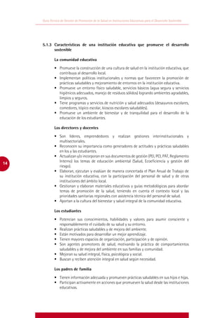 Guía Técnica de Gestión de Promoción de la Salud en Instituciones Educativas para el Desarrollo Sostenible




     	   5.1.3	 Características de una institución educativa que promueve el desarrollo
                sostenible

                  La comunidad educativa

                  •	 Promueve la construcción de una cultura de salud en la institución educativa, que
                     contribuya al desarrollo local.
                  •	 Implementan políticas institucionales y normas que favorecen la promoción de
                     prácticas saludables y mejoramiento de entornos en la institución educativa.
                  •	 Promueve un entorno físico saludable, servicios básicos (agua segura y servicios
                     higiénicos adecuados, manejo de residuos sólidos) logrando ambientes agradables,
                     limpios y seguros.
                  •	 Tiene programas y servicios de nutrición y salud adecuados (desayunos escolares,
                     comedores, tópico escolar, kioscos escolares saludables).
                  •	 Promueve un ambiente de bienestar y de tranquilidad para el desarrollo de la
                     educación de los estudiantes.

                  Los directores y docentes

                  •	 Son líderes, emprendedores y realizan gestiones interinstitucionales y
                     multisectoriales.
                  •	 Reconocen su importancia como generadores de actitudes y prácticas saludables
                     en los y las estudiantes.
                  •	 Actualizan y/o incorporan en sus documentos de gestión (PEI, PCI, PAT, Reglamento
                     Interno) los temas de educación ambiental (Salud, Ecoeficiencia y gestión del
14
                     riesgo).
                  •	 Elaboran, ejecutan y evalúan de manera concertada el Plan Anual de Trabajo de
                     su institución educativa, con la participación del personal de salud y de otras
                     instituciones del ámbito local.
                  •	 Gestionan y elaboran materiales educativos y guías metodológicas para abordar
                     temas de promoción de la salud, teniendo en cuenta el contexto local y las
                     prioridades sanitarias regionales con asistencia técnica del personal de salud.
                  •	 Aportan a la cultura del bienestar y salud integral de la comunidad educativa.

                  Los estudiantes

                  •	 Potencian sus conocimientos, habilidades y valores para asumir consciente y
                     responsablemente el cuidado de su salud y su entorno.
                  •	 Realizan prácticas saludables y de mejora del ambiente.
                  •	 Están motivados para desarrollar un mejor aprendizaje.
                  •	 Tienen mayores espacios de organización, participación y de opinión.
                  •	 Son agentes promotores de salud, motivando la práctica de comportamientos
                     saludables y de mejora del ambiente en sus familias y comunidad.
                  •	 Mejoran su salud integral, física, psicológica y social.
                  •	 Buscan y reciben atención integral en salud según necesidad.

                  Los padres de familia

                  •	 Tienen información adecuada y promueven prácticas saludables en sus hijos e hijas.
                  •	 Participan activamente en acciones que promueven la salud desde las instituciones
                     educativas.
 