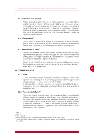 Guía Técnica de Gestión de Promoción de la Salud en Instituciones Educativas para el Desarrollo Sostenible




	    5.1.13	Educación para la Salud8
              Proceso sociocultural permanente por el cual las personas se van desarrollando
              para beneficio de sí mismas y de la sociedad, mediante una intervención activa e
              intencionada en los aprendizajes, que se logran por interacción en ámbitos de
              educación formal y no formal. Involucra el desarrollo de capacidades y habilidades
              sociales y personales necesarias para adoptar medidas destinadas a mejorar la propia
              salud y crear las posibilidades para actuar en la comunidad, logrando cambios que
              favorezcan la salud colectiva.

	    5.1.14	Comunicación9
              Proceso social, de interacción y difusión, y un mecanismo de intervención para
              generar, a escala multitudinaria, influencia social que proporcione conocimientos,
              forje actitudes y provoque prácticas favorables al cuidado de la salud pública.

	    5.1.15	Abogacía por la salud10
              Estrategia que combina acciones individuales y sociales destinadas por un lado, a
              superar resistencias, prejuicios y controversias; y por otro lado a conseguir compromisos
              políticos, apoyo para las políticas de salud, aceptación social y apoyo de los sistemas
              para un determinado objetivo o programa de salud.
              A través de esta estrategia se llama la atención de la comunidad y de quienes toman
              decisiones sobre un problema o tema de importancia, para ponerlo en agenda y
              actuar sobre éste y sus soluciones.
                                                                                                                        17
5.2	 CONCEPTOS BÁSICOS

	    5.2.1	Salud
              La salud, componente principal del bienestar, es el estado de la persona humana como
              expresión dinámica de equilibrio de lo biológico, psicosocial y ecológico; por lo tanto
              la salud es integral y no sólo la ausencia de enfermedad.11
              La salud, constituye un derecho y al mismo tiempo una responsabilidad de todos y
              constituye un elemento indispensable en el desarrollo de la persona, la familia, la
              sociedad y el país.

	    5.2.2	 Promoción de la Salud12
              Proceso que consiste en proporcionar a las personas, familias y comunidades los
              medios necesarios para mejorar su salud. Procura crear y fortalecer las condiciones
              que habiliten a la población adoptar cada vez mejores decisiones en torno a la salud.
              En este sentido la promoción de la salud implica emprender un proceso orientado
              a desarrollar habilidades y a generar mecanismos políticos, organizativos y
              administrativos que permitan a las personas y a sus comunidades tener un mayor
              control sobre su salud y mejorarla.

8
 	 Ídem 13.
9
 	 Ídem 15.
10
  	 Ídem 1. Pág. 15.
11
  	 Organización Mundial de la Salud. Glosario Promoción de la Salud. Ginebra 1998. Pág.10
12
  	 Ministerio de Salud. Lineamientos de Política de Promoción de la Salud. Comité Nacional de Promoción de la Salud.
    Lima. 2005.
 