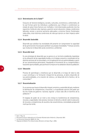 Guía Técnica de Gestión de Promoción de la Salud en Instituciones Educativas para el Desarrollo Sostenible




     	       5.2.3	 Determinantes de la Salud13

                      Conjunto de factores biológicos, sociales, culturales, económicos y ambientales, de
                      la cual forman parte los individuos y poblaciones, que influyen o condicionan su
                      estado de salud. Estos factores son múltiples e interrelacionados pudiendo citar los
                      siguientes: Estilos de vida, ingresos y posición social, educación, trabajo, condiciones
                      laborales, acceso a servicios sanitarios adecuados y entornos físicos. Combinados
                      todos ellos, crean distintas condiciones de vida que ejercen un claro impacto sobre
                      la salud.

     	       5.2.4	 Desarrollo Sostenible

                      Desarrollo que satisface las necesidades del presente sin comprometer la capacidad
                      de las generaciones futuras para satisfacer sus propias necesidades.14 Incluye acciones
                      que involucran el desarrollo social, económico y ambiental.

     	       5.2.5	 Desarrollo local

                      Es una estrategia de desarrollo que se genera en un territorio establecido, basándose
                      en la utilización de las capacidades locales, en el trabajo conjunto y coordinado de los
                      distintos sectores de la comunidad, y en la exploración de sus potencialidades a partir
                      de sus características particulares, impulsando el incremento de su competitividad y
                      buscando oportunidades, para promover la mejora en la calidad de vida de la población.

18   	       5.2.6	Educación

                      Proceso de aprendizaje y enseñanza que se desarrolla a lo largo de toda la vida
                      y que contribuye a la formación integral de las personas, al pleno desarrollo de
                      sus potencialidades, a la creación de cultura, y al desarrollo de la familia y de la
                      comunidad.15

     	       5.2.7	Descentralización

                      Es un proceso que busca el desarrollo integral, armónico y sostenible del país, mediante
                      la distribución de competencias y funciones, y el equilibrado ejercicio del poder por
                      los tres niveles de gobierno: nacional, regional y local; todo ello en beneficio de la
                      población.16

                      El traspaso de poder de un nivel a otro incluye la transferencia de competencias,
                      recursos y capacidades. Este proceso reconoce el derecho a decidir sobre la ejecución
                      de recursos y competencias, de acuerdo a las características y necesidades propias del
                      nivel que las recibe.




     13
       	   Ídem 1 Pág. 16.
     14
       	   Documento Técnico elaborado por la Comisión Mundial sobre Ambiente y Desarrollo.1987.
     15
       	   Ley General de Educación 28044, Art. 2do.
     16
       	   Adaptado del Boletín Perú Descentraliza. Ministerio de Salud. Pág. 2. 2005.
 