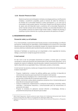 Guía Técnica de Gestión de Promoción de la Salud en Instituciones Educativas para el Desarrollo Sostenible




	    5.2.8	 Atención Primaria de Salud

              Asistencia sanitaria esencial basada en métodos y tecnologías prácticas, científicamente
              fundadas y socialmente aceptables, puesta al alcance de todos los individuos y
              las familias de la comunidad mediante su plena participación y a un costo que la
              comunidad y el país puedan soportar. Forma parte integral tanto del sistema nacional
              de salud, como del desarrollo social y económico de la comunidad. Representa el
              primer nivel de contacto de los individuos, la familia y la comunidad, llevando lo más
              cerca posible la atención de salud al lugar donde residen y trabajan las personas, y
              constituye el primer elemento de un proceso permanente de asistencia a la salud.17


5.3	REQUERIMIENTOS BASICOS

     Personal de salud y su rol facilitador

     En su rol de facilitador, el personal de salud impulsa procesos a través del diálogo y la reflexión
     permanente, fortaleciendo las capacidades y potencialidades de los actores de la comunidad
     educativa para que identifiquen sus problemas, busquen las mejores soluciones y desarrollen
     acciones colectivas incidiendo sobre las determinantes sociales de la salud.

     Asimismo el facilitador se caracteriza por ser emprendedor y tener capacidad de iniciativa,
     diálogo y concertación. Cumple las siguientes funciones:

     A nivel nacional
                                                                                                                     19
     En este nivel se dan los principales lineamientos de política y normas para un accionar
     coordinado en materia de promoción de la salud escolar en las instituciones educativas, con el
     propósito de mejorar la calidad de vida del educando, mediante la promoción de la salud y el
     óptimo desarrollo de sus capacidades físicas, intelectuales, sociales y emocionales.

     A nivel nacional las acciones a realizar por el equipo técnico de la Dirección de Educación para
     la Salud comprenden:18

     -	 Proponer, implementar y evaluar las políticas públicas para contribuir al desarrollo de
        intervenciones educativas para la promoción de la salud a nivel nacional.
     -	 Desarrollar alianzas estratégicas intra e intersectoriales con instituciones y organizaciones
        que permitan el desarrollo de la educación para la salud.
     -	 Diseñar, monitorizar y evaluar planes, programas y proyectos intra e intersectoriales para el
        desarrollo de la educación para la salud.
     -	 Conducir la elaboración, implementación y evaluación de estrategias, contenidos, medios,
        materiales e instrumentos educativos y comunicacionales para las intervenciones en
        promoción de la salud.
     -	 Proponer la normativa de aplicación nacional referente a metodologías, técnicas y
        procedimientos del proceso de educación para la salud.


17
  	 World Health Organization. Atención primaria de salud. Informe de la Conferencia Internacional sobre Atención
    Primaria de Salud. Alma–Ata, URSS, 6–12 de septiembre de 1978. Geneva: WHO, 1978.
18
  	 Reglamento de Organización y Funciones del Ministerio de Salud. Oficina General de Planeamiento y Presupuesto.
    Año 2010.
 