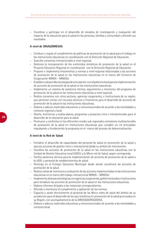 Guía Técnica de Gestión de Promoción de la Salud en Instituciones Educativas para el Desarrollo Sostenible




     -	 Coordinar y participar en el desarrollo de estudios de investigación y evaluación del
        impacto de la educación para la salud en las personas, familias y comunidad y difundir sus
        resultados.

     A nivel de DISAS/DIRESAS

     -	 Conduce y regula el cumplimiento de políticas de promoción de la salud para el trabajo en
        las instituciones educativas en coordinación con la Dirección Regional de Educación.
     -	 Suscribe convenios intersectoriales a nivel regional.
     -	 Gestiona la incorporación de los contenidos temáticos de promoción de la salud en el
        Proyecto Educativo Regional en coordinación con la Dirección Regional de Educación.
     -	 Propone e implementa lineamientos y normas a nivel regional relacionadas a las acciones
        de promoción de la salud en las instituciones educativas en el marco del Convenio de
        Cooperación MINSA – MINEDU.
     -	 Establece y desarrolla estrategias de articulación con el gobierno local para la implementación
        de acciones de promoción de la salud en las instituciones educativas.
     -	 Implementa un sistema de asistencia técnica, seguimiento y monitoreo del programa de
        promoción de la salud en las instituciones educativas a nivel regional.
     -	 Realiza convenios con otros sectores, agencias cooperantes, e instituciones de su región,
        que permitan contar con recursos técnicos y financieros para el desarrollo de acciones de
        promoción de la salud en las instituciones educativas.
     -	 Elabora o adecúa materiales educativos y comunicacionales de acuerdo a las necesidades y
        contexto regional y local.
     -	 Diseña, monitoriza y evalúa planes, programas y proyectos intra e intersectoriales para el
20      desarrollo de la educación para la salud.
     -	 Promueve y conforma en los diferentes niveles sub regionales comisiones multisectoriales
        de promoción de la salud en instituciones educativas que cumplen un rol articulador
        impulsando y fortaleciendo la propuesta en el marco del proceso de descentralización.

     A nivel de la Red de Salud

     -	 Fortalece el desarrollo de capacidades del personal de salud en promoción de la salud y
        ejecuta acciones de gestión intra e intersectorial desde su ámbito de intervención.
     -	 Coordina las acciones de promoción de la salud en las instituciones educativas con la
        Unidad de Gestión Educativa Local (UGEL) y la Micro red de Salud, según corresponda.
     -	 Facilita asistencia técnica para la implementación de acciones de promoción de la salud a
        la UGEL y personal de establecimientos de salud.
     -	 Participa en el Consejo Educativo Municipal desde donde coordinará las acciones de
        promoción de la salud.
     -	 Realiza visitas de monitoreo y evaluación de las acciones implementadas en las instituciones
        educativas en el marco del trabajo intersectorial MINSA – MINEDU.
     -	 Implementa alianzas estratégicas con agencias cooperantes, gobiernos locales e instituciones
        para fortalecer las acciones de promoción de la salud en las instituciones educativas.
     -	 Elabora informes dirigidos a las instancias correspondientes.
     -	 Difunde y monitorea el cumplimiento y aplicación de las normas.
     -	 Capacita y asiste técnicamente al personal de las Micro redes de salud del ámbito de su
        jurisdicción para el desarrollo de los ejes temáticos en promoción de la salud priorizados en
        su Región, con acompañamiento de la DIRESA/GERESA/DISA.
     -	 Elabora o adecua materiales educativos y comunicacionales de acuerdo a las necesidades y
        contexto local.
 