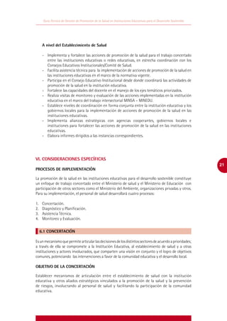 Guía Técnica de Gestión de Promoción de la Salud en Instituciones Educativas para el Desarrollo Sostenible




    A nivel del Establecimiento de Salud

    -	 Implementa y fortalece las acciones de promoción de la salud para el trabajo concertado
       entre las instituciones educativas o redes educativas, en estrecha coordinación con los
       Consejos Educativos Institucionales/Comité de Salud.
    -	 Facilita asistencia técnica para la implementación de acciones de promoción de la salud en
       las instituciones educativas en el marco de la normativa vigente.
    -	 Participa en el Consejo Educativo Institucional desde donde coordinará las actividades de
       promoción de la salud en la institución educativa.
    -	 Fortalece las capacidades del docente en el manejo de los ejes temáticos priorizados.
    -	 Realiza visitas de monitoreo y evaluación de las acciones implementadas en la institución
       educativa en el marco del trabajo intersectorial MINSA – MINEDU.
    -	 Establece niveles de coordinación en forma conjunta entre la instituciòn educativa y los
       gobiernos locales para la implementación de acciones de promoción de la salud en las
       instituciones educativas.
    -	 Implementa alianzas estratégicas con agencias cooperantes, gobiernos locales e
       instituciones para fortalecer las acciones de promoción de la salud en las instituciones
       educativas.
    -	 Elabora informes dirigidos a las instancias correspondientes.




VI. CONSIDERACIONES ESPECÍFICAS
                                                                                                                 21
PROCESOS DE IMPLEMENTACIÓN

La promoción de la salud en las instituciones educativas para el desarrollo sostenible constituye
un enfoque de trabajo concertado entre el Ministerio de salud y el Ministerio de Educación con
participación de otros sectores como el Ministerio del Ambiente, organizaciones privadas y otros.
Para su implementación, el personal de salud desarrollará cuatro procesos:

1.	Concertación.
2.	 Diagnóstico y Planificación.
3.	 Asistencia Técnica.
4.	 Monitoreo y Evaluación.


  6.1 CONCERTACIÓN

Es un mecanismo que permite articular las decisiones de los distintos sectores de acuerdo a prioridades;
a través de ella se compromete a la Institución Educativa, al establecimiento de salud y a otras
instituciones y actores involucrados, que comparten una visión en conjunto y el logro de objetivos
comunes, potenciando las intervenciones a favor de la comunidad educativa y el desarrollo local.

OBJETIVO DE LA CONCERTACIÓN

Establecer mecanismos de articulación entre el establecimiento de salud con la institución
educativa y otros aliados estratégicos vinculados a la promoción de la salud y la prevención
de riesgos, involucrando al personal de salud y facilitando la participación de la comunidad
educativa.
 