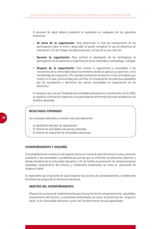 Guía Técnica de Gestión de Promoción de la Salud en Instituciones Educativas para el Desarrollo Sostenible




            El personal de salud deberá considerar la evaluación en cualquiera de los siguientes
            momentos:

            -	 Al inicio de la capacitación: Para determinar el nivel de conocimiento de los
               participantes sobre el tema a desarrollar se puede considerar el uso de dinámicas de
               motivación a fin de recoger los saberes previos, o el uso de un pre-test, etc.

            -	 Durante la capacitación: Para verificar el desempeño de los facilitadores, la
               participación de los asistentes y la pertinencia de los materiales y metodología utilizada.

            -	 Después de la capacitación: Para realizar el seguimiento y acompañar a los
               integrantes de la comunidad educativa momento donde se aplicará un post test u otra
               metodología de evaluación. (Por ejemplo acompañar al docente en las actividades que
               realiza en el aula y/comunidad para verificar la incorporación de prácticas saludables
               por los estudiantes, e identificar las nuevas necesidades de capacitación de los
               docentes.)

            Es necesario que una vez finalizada las actividades educativas en coordinación con la UGEL
            se expida la certificación respectiva a los participantes definiendo las horas académicas y la
            temática abordada.


     	 RESULTADOS ESPERADOS
     	
28   	 Los resultados obtenidos al concluir esta actividad serán:

     	   -	 La aprobación del plan de capacitación.
     	   -	 El informe de actividades educativas realizadas.
     	   -	 El informe de evaluación de actividades educativas.



     ACOMPAÑAMIENTO Y ASESORÍA

     El acompañamiento consiste en dar soporte técnico en temas de salud de forma cercana y atención
     constante a las necesidades y problemáticas con las que se enfrentan los directivos, docentes y
     demás miembros de la comunidad educativa, a fin de facilitar la promoción de comportamientos
     saludables, mejoramiento del entorno, y condiciones ambientales, así como la prevención de
     riesgos en salud.

     Es importante que el personal de salud organice las acciones de acompañamiento, considerando
     las dinámicas propias de la institución educativa.

         OBJETIVO DEL ACOMPAÑAMIENTO

         Afianzar los procesos de implementación para la promoción de comportamientos saludables,
         mejoramiento del entorno y condiciones ambientales, así como la prevención de riesgos en
         salud en la comunidad educativa a partir del fortalecimiento de sus capacidades.
 