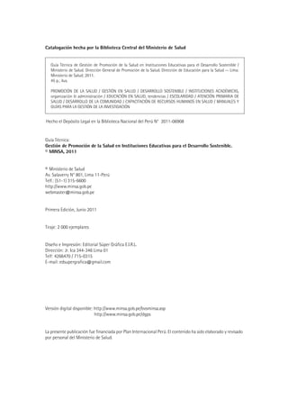 Catalogación hecha por la Biblioteca Central del Ministerio de Salud


   Guía Técnica de Gestión de Promoción de la Salud en Instituciones Educativas para el Desarrollo Sostenible /
   Ministerio de Salud. Dirección General de Promoción de la Salud. Dirección de Educación para la Salud -- Lima:
   Ministerio de Salud; 2011.
   45 p.; ilus.

   PROMOCIÓN DE LA SALUD / GESTIÓN EN SALUD / DESARROLLO SOSTENIBLE / INSTITUCIONES ACADÉMICAS,
   organización & administración / EDUCACIÓN EN SALUD, tendencias / ESCOLARIDAD / ATENCIÓN PRIMARIA DE
   SALUD / DESARROLLO DE LA COMUNIDAD / CAPACITACIÓN DE RECURSOS HUMANOS EN SALUD / MANUALES Y
   GUÍAS PARA LA GESTIÓN DE LA INVESTIGACIÓN


Hecho el Depósito Legal en la Biblioteca Nacional del Perú N° 2011-06908


Guía Técnica:
Gestión de Promoción de la Salud en Instituciones Educativas para el Desarrollo Sostenible.
© MINSA, 2011


© Ministerio de Salud
Av. Salaverry N° 801, Lima 11-Perú
Telf.: (51-1) 315-6600
http://www.minsa.gob.pe
webmaster@minsa.gob.pe


Primera Edición, Junio 2011


Tiraje: 2 000 ejemplares


Diseño e Impresión: Editorial Súper Gráfica E.I.R.L.
Dirección: Jr. Ica 344-346 Lima 01
Telf: 4266470 / 715-0315
E-mail: edsupergrafica@gmail.com




Versión digital disponible: http://www.minsa.gob.pe/bvsminsa.asp
                            http://www.minsa.gob.pe/dgps


La presente publicación fue financiada por Plan Internacional Perú. El contenido ha sido elaborado y revisado
por personal del Ministerio de Salud.
 