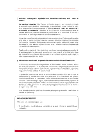 Guía Técnica de Gestión de Promoción de la Salud en Instituciones Educativas para el Desarrollo Sostenible




f)	 Asistencia técnica para la implementación del Material Educativo “Plan Cuido a mi
    Familia”

   Las cartillas educativas “Plan Cuido a mi familia”, propone una estrategia orientada
   a promover comportamientos saludables en los estudiantes y en sus familias; a partir
   de la implementación de estas cartillas el docente motiva a través de “historietas y
   actividades de animación” desarrollo de prácticas claves en salud como parte de las
   sesiones educativas; asimismo fomenta la participación de la familia en el cuidado y
   autocuidado de la salud, por medio de actividades de extensión.

   Las cartillas educativas están relacionadas con los ejes temáticos del Programa de Promoción
   de la Salud en Instituciones Educativas, que considera: Alimentación y Nutrición, Actividad
   Física, Higiene y Ambiente, Seguridad Vial y Cultura del Transito, Habilidades para la Vida-
   Salud Mental, Salud Sexual y Reproductiva-VIH SIDA. E informa sobre inmunizaciones y el
   Uso Racional de Medicamentos.

   Para la implementación de ésta estrategia, el coordinador o coordinadora de promoción de
   la salud capacitará a los docentes de las instituciones educativas de su localidad sobre el uso
   y la finalidad del material didáctico contenido en las cartillas referidas haciendo énfasis en
   las acciones de extensión a la familia.

g)	 Participación en acciones de proyección comunal con la Institución Educativa

   El coordinador o la coordinadora de promoción de la salud deberá brindar Asistencia Técnica
   a la institución educativa a fin de promover la participación y compromiso de la misma entre
                                                                                                              31
   los representantes del gobierno local, comunal, organizaciones sociales de base, organismos
   no gubernamentales o líderes de la comunidad.

   La proyección comunal que realiza la institución educativa se traduce en acciones de
   sensibilización y acciones educativas que promuevan en la comunidad por ejemplo:
   campañas informativas de saneamiento básico, mantenimiento adecuado de instalaciones
   sanitarias y consumo de agua segura, promoción de alimentación balanceada, vigilancia de
   los vendedores ambulantes en la periferia de la institución educativa, disposición adecuada
   de residuos sólidos, promoción de hábitos de higiene personal como el lavado de manos o
   la higiene bucal entre otros.

   Estas acciones formaran parte de actividades pedagógicas planificadas y ejecutadas en
   sesiones de aprendizaje.


RESULTADOS ESPERADOS

Al concluir este proceso se espera que:

-	 El coordinador o coordinadora de promoción de la salud informe de las actividades
    realizadas.
 