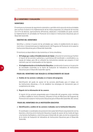 Guía Técnica de Gestión de Promoción de la Salud en Instituciones Educativas para el Desarrollo Sostenible




       6.4 MONITOREO Y EVALUACIÓN

     MONITOREO

     El monitoreo es el proceso de seguimiento sistemático y periódico de la ejecución de las actividades
     para verificar el avance en la implementación de las metas propuestas y la utilización de recursos
     con el fin de detectar, oportunamente deficiencias, obstáculos o necesidades de ajuste, durante
     la implementación de actividades de Promoción de la Salud en Instituciones Educativas para el
     Desarrollo Sostenible.

        OBJETIVO DEL MONITOREO

        Identificar y orientar el avance de las actividades que realiza el establecimiento de salud a
        nivel intra e intersectorial para la implementación del Programa de Promoción de la salud en
        Instituciones Educativas para el Desarrollo Sostenible.

        El monitoreo se desarrollará en dos momentos en forma simultánea:

        -	 Al Trabajo que realiza el Establecimiento de Salud, utilizando herramientas que faciliten
           el reporte de las acciones cualitativas y cuantitativas del coordinador o coordinadora y su
           equipo de trabajo, para ello se utilizarán los instrumentos estándar que propone el nivel
           nacional y que son consensuados con las regiones.
        -	 A la Implementación en la Institución Educativa, considerando el avance en la ejecución
32         de actividades contenidas en la matriz de Evaluación de Indicadores de Instituciones
           Educativas para el Desarrollo Sostenible vigente.

        PASOS DEL MONITOREO QUE REALIZA EL ESTABLECIMIENTO DE SALUD

        a)	 Análisis de las acciones realizadas en el marco del programa

           Identificación del grado de avance de las acciones planificadas para el trabajo con
           las Instituciones educativas, a fin de establecer las estrategias de intervención para el
           cumplimiento de metas.

        b)	 Reporte de la información de los avances

           El reporte de las acciones programadas para el desarrollo del programa, serán remitidas
           a la Micro red/Red en forma trimestral, utilizando la Ficha de Monitoreo del Programa de
           Promoción de la salud en Instituciones Educativas para el Desarrollo Sostenible. (Ver anexo).

         PASOS DEL MONITOREO EN LA INSTITUCIÓN EDUCATIVA

        a)	 Identificación y análisis de las acciones realizadas con la Institución Educativa

           El coordinador o coordinadora de promoción de la salud identificará conjuntamente con los
           docentes y directivos de la Institución Educativa el grado de avance de los niveles de logro
           y los factores facilitadores y restrictivos para el desarrollo de cada uno de los componentes
           de la matriz de Evaluación de Indicadores de Instituciones Educativas para el Desarrollo
           Sostenible.
 