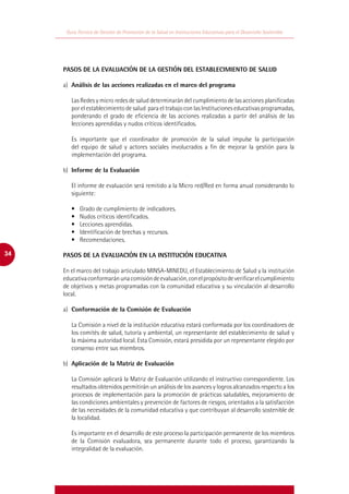 Guía Técnica de Gestión de Promoción de la Salud en Instituciones Educativas para el Desarrollo Sostenible




     PASOS DE LA EVALUACIÓN DE LA GESTIÓN DEL ESTABLECIMIENTO DE SALUD

     a)	 Análisis de las acciones realizadas en el marco del programa

        Las Redes y micro redes de salud determinarán del cumplimiento de las acciones planificadas
        por el establecimiento de salud para el trabajo con las Instituciones educativas programadas,
        ponderando el grado de eficiencia de las acciones realizadas a partir del análisis de las
        lecciones aprendidas y nudos críticos identificados.

        Es importante que el coordinador de promoción de la salud impulse la participación
        del equipo de salud y actores sociales involucrados a fin de mejorar la gestión para la
        implementación del programa.

     b)	 Informe de la Evaluación

        El informe de evaluación será remitido a la Micro red/Red en forma anual considerando lo
        siguiente:

        •	   Grado de cumplimiento de indicadores.
        •	   Nudos críticos identificados.
        •	   Lecciones aprendidas.
        •	   Identificación de brechas y recursos.
        •	   Recomendaciones.

34   PASOS DE LA EVALUACIÓN EN LA INSTITUCIÓN EDUCATIVA

     En el marco del trabajo articulado MINSA-MINEDU, el Establecimiento de Salud y la institución
     educativa conformarán una comisión de evaluación, con el propósito de verificar el cumplimiento
     de objetivos y metas programadas con la comunidad educativa y su vinculación al desarrollo
     local.

     a)	 Conformación de la Comisión de Evaluación

        La Comisión a nivel de la institución educativa estará conformada por los coordinadores de
        los comités de salud, tutoría y ambiental, un representante del establecimiento de salud y
        la máxima autoridad local. Esta Comisión, estará presidida por un representante elegido por
        consenso entre sus miembros.

     b)	 Aplicación de la Matriz de Evaluación

        La Comisión aplicará la Matriz de Evaluación utilizando el instructivo correspondiente. Los
        resultados obtenidos permitirán un análisis de los avances y logros alcanzados respecto a los
        procesos de implementación para la promoción de prácticas saludables, mejoramiento de
        las condiciones ambientales y prevención de factores de riesgos, orientados a la satisfacción
        de las necesidades de la comunidad educativa y que contribuyan al desarrollo sostenible de
        la localidad.

        Es importante en el desarrollo de este proceso la participación permanente de los miembros
        de la Comisión evaluadora, sea permanente durante todo el proceso, garantizando la
        integralidad de la evaluación.
 