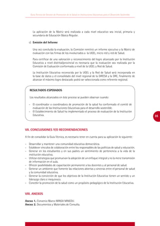 Guía Técnica de Gestión de Promoción de la Salud en Instituciones Educativas para el Desarrollo Sostenible




      La aplicación de la Matriz será realizada a cada nivel educativo sea inicial, primaria y
      secundaria de Educación Básica Regular.

   c)	 Emisión del Informe

      Una vez concluida la evaluación, la Comisión remitirá un informe ejecutivo y la Matriz de
      evaluación con las firmas de los involucrados a la UGEL, micro red y red de Salud.

      Para certificar de una valoración y reconocimiento del logro alcanzado por la Institución
      Educativa a nivel distrital/provincial es necesaria que la evaluación sea realizada por la
      Comisión de Evaluación conformada a nivel de la UGEL y Red de Salud.

      La Institución Educativa reconocida por la UGEL y la Red de Salud será incorporada en
      la base de datos y el consolidado del nivel regional de la DIRESA y la DRE, finalmente de
      alcanzar el máximo logro destacado podrá ser seleccionada como referente regional.


    RESULTADOS ESPERADOS

    Los resultados alcanzados en éste proceso se pueden observar cuando:
    	
   -	 El coordinador o coordinadora de promoción de la salud ha conformado el comité de
      evaluación de las Instituciones Educativas para el desarrollo sostenible.
   -	 El Establecimiento de Salud ha implementado el proceso de evaluación de la Institución
      Educativa.                                                                                                 35



VII. CONCLUSIONES Y/O RECOMENDACIONES

A fin de consolidar la Guía Técnica, es necesario tener en cuenta para su aplicación lo siguiente:

-	 Desarrollar y mantener una comunidad educativa democrática.
-	 Establecer vínculos de colaboración entre los responsables de las políticas de salud y educación.
-	 Generar en los estudiantes y en sus padres un sentimiento de pertenencia a la vida de la
   institución educativa.
-	 Utilizar estrategias que promuevan la adopción de un enfoque integral y no la mera transmisión
   de información en el aula.
-	 Ofrecer posibilidades de capacitación permanente a los docentes y al personal de salud.
-	 Generar un ambiente que fomente las relaciones abiertas y sinceras entre el personal de salud
   y la comunidad educativa.
-	 Generar la convicción de que los objetivos de la Institución Educativa tienen un sentido y un
   liderazgo claro e inequívoco.
-	 Concebir la promoción de la salud como un propósito pedagógico de la Institución Educativa.


VIII. ANEXOS

Anexo 1. Convenio Marco MINSA MINEDU.
Anexo 2. Documentos y Materiales de Consulta.
 