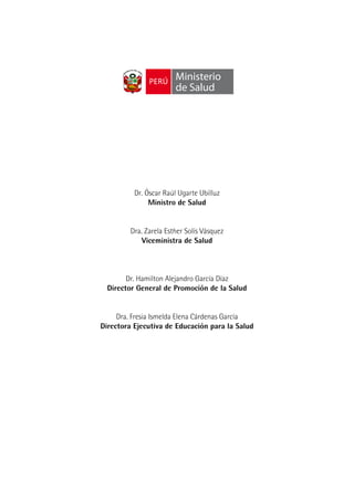 Ministerio
                        de Salud




          Dr. Óscar Raúl Ugarte Ubilluz
               Ministro de Salud


         Dra. Zarela Esther Solís Vásquez
             Viceministra de Salud



        Dr. Hamilton Alejandro García Díaz
  Director General de Promoción de la Salud


     Dra. Fresia Ismelda Elena Cárdenas García
Directora Ejecutiva de Educación para la Salud
 
