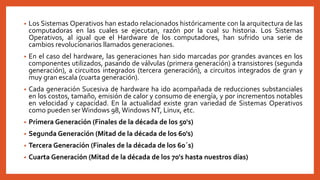 • Los Sistemas Operativos han estado relacionados históricamente con la arquitectura de las
computadoras en las cuales se ejecutan, razón por la cual su historia. Los Sistemas
Operativos, al igual que el Hardware de los computadores, han sufrido una serie de
cambios revolucionarios llamados generaciones.
• En el caso del hardware, las generaciones han sido marcadas por grandes avances en los
componentes utilizados, pasando de válvulas (primera generación) a transistores (segunda
generación), a circuitos integrados (tercera generación), a circuitos integrados de gran y
muy gran escala (cuarta generación).
• Cada generación Sucesiva de hardware ha ido acompañada de reducciones substanciales
en los costos, tamaño, emisión de calor y consumo de energía, y por incrementos notables
en velocidad y capacidad. En la actualidad existe gran variedad de Sistemas Operativos
como pueden ser Windows 98,Windows NT, Linux, etc.
• Primera Generación (Finales de la década de los 50's)
• Segunda Generación (Mitad de la década de los 60's)
• Tercera Generación (Finales de la década de los 60´s)
• Cuarta Generación (Mitad de la década de los 70's hasta nuestros días)
 