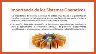 Importancia de los Sistemas Operativos
• La importancia del sistema operativo ha estado muy ligada a la presentación
visual de comandos de datos primero, y a una interfaz gráfica después: el sistema
operativo sería el nexo de unión entre la máquina y el hombre.
• La creación, desarrollo y evolución de los sistemas operativos han sido básicos
para el acercamiento al consumidor particular de productos especialmente
sensibles para el gran consumo, como son los ordenadores y los teléfonos móviles.
 
