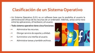 Clasificación de un Sistema Operativo
• Un Sistema Operativo (S.O.) es un software base que le posibilita al usuario la
administración eficaz de los recursos de un ordenador. Además, actúa como nexo
entre las aplicaciones, el hardware y el usuario.
• Todo sistema operativo tiene cinco funciones:
• • Administrar los recursos.
• • Otorgar servicio de soporte y utilidad.
• • Suministrar una interfaz al usuario.
• • Administrar tareas y también archivos.
 