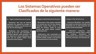 Los Sistemas Operativos pueden ser
Clasificados de la siguiente manera:
A) Según la Administración deTareas:
– Monotarea: este tipo de sistemas
operativos son capaces de manejar un
programa o realizar una sola tarea a la
vez. Son los más antiguos
– Multitarea: esta característica es
propia de los S.O. más avanzados y
permiten ejecutar varios procesos a la
vez, desde uno o varios ordenadores, es
decir que los pueden utilizar varios
usuarios al mismo tiempo.
B) Según la Administración de Usuarios:
– Monousuario: Sólo pueden responder
a un usuario por vez. De esta manera,
cualquier usuario tiene acceso a los
datos del sistema. Existe un único
usuario que puede realizar cualquier
tipo de operación.
– Multiusuario: esta característica es
propia de aquellos S.O. en los que varios
usuarios pueden acceder a sus servicios
y procesamientos al mismo tiempo.
C) Según elTipo de Estructura:
-- Estructura Monolítica: Son aquellos
que poseen una estructura simple y está
compuesto por un solo programa que
realiza rutinas entrelazadas.
-- Estructura Jerárquica: Está
compuesto por diversas capas o anillos
que contienen información de
programación como usuarios, archivos,
memoria, hardware, comunicación, etc.
 