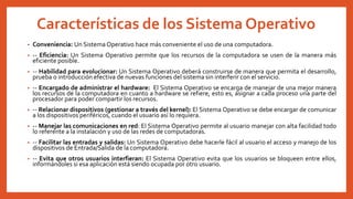 Características de los Sistema Operativo
• Conveniencia: Un Sistema Operativo hace más conveniente el uso de una computadora.
• -- Eficiencia: Un Sistema Operativo permite que los recursos de la computadora se usen de la manera más
eficiente posible.
• -- Habilidad para evolucionar: Un Sistema Operativo deberá construirse de manera que permita el desarrollo,
prueba o introducción efectiva de nuevas funciones del sistema sin interferir con el servicio.
• -- Encargado de administrar el hardware: El Sistema Operativo se encarga de manejar de una mejor manera
los recursos de la computadora en cuanto a hardware se refiere, esto es, asignar a cada proceso una parte del
procesador para poder compartir los recursos.
• -- Relacionar dispositivos (gestionar a través del kernel): El Sistema Operativo se debe encargar de comunicar
a los dispositivos periféricos, cuando el usuario así lo requiera.
• -- Manejar las comunicaciones en red: El Sistema Operativo permite al usuario manejar con alta facilidad todo
lo referente a la instalación y uso de las redes de computadoras.
• -- Facilitar las entradas y salidas: Un Sistema Operativo debe hacerle fácil al usuario el acceso y manejo de los
dispositivos de Entrada/Salida de la computadora.
• -- Evita que otros usuarios interfieran: El Sistema Operativo evita que los usuarios se bloqueen entre ellos,
informándoles si esa aplicación está siendo ocupada por otro usuario.
 