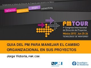 GUIA DEL PM PARA MANEJAR EL CAMBIO
ORGANIZACIONAL EN SUS PROYECTOS
Jorge Victoria, PMP, CSM
 