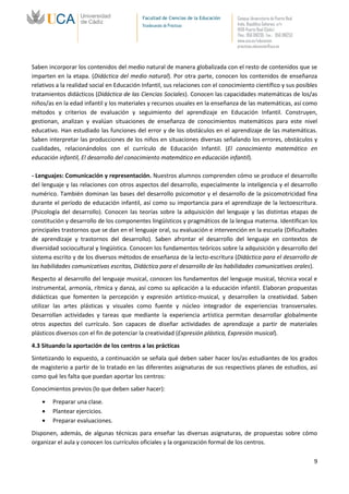 Facultad de Ciencias de la Educación   Campus Universitario de Puerto Real
                                            Vicedecanato de Prácticas              Avda. República Saharaui, s/n
                                                                                   11519-Puerto Real (Cádiz)
                                                                                   Tfno.: 956 016205 Fax.: 956 016253
                                                                                   www.uca.es/educacion
                                                                                   practicas.educacion@uca.es



Saben incorporar los contenidos del medio natural de manera globalizada con el resto de contenidos que se
imparten en la etapa. (Didáctica del medio natural). Por otra parte, conocen los contenidos de enseñanza
relativos a la realidad social en Educación Infantil, sus relaciones con el conocimiento científico y sus posibles
tratamientos didácticos (Didáctica de las Ciencias Sociales). Conocen las capacidades matemáticas de los/as
niños/as en la edad infantil y los materiales y recursos usuales en la enseñanza de las matemáticas, así como
métodos y criterios de evaluación y seguimiento del aprendizaje en Educación Infantil. Construyen,
gestionan, analizan y evalúan situaciones de enseñanza de conocimientos matemáticos para este nivel
educativo. Han estudiado las funciones del error y de los obstáculos en el aprendizaje de las matemáticas.
Saben interpretar las producciones de los niños en situaciones diversas señalando los errores, obstáculos y
cualidades, relacionándolos con el currículo de Educación Infantil. (El conocimiento matemático en
educación infantil, El desarrollo del conocimiento matemático en educación infantil).

- Lenguajes: Comunicación y representación. Nuestros alumnos comprenden cómo se produce el desarrollo
del lenguaje y las relaciones con otros aspectos del desarrollo, especialmente la inteligencia y el desarrollo
numérico. También dominan las bases del desarrollo psicomotor y el desarrollo de la psicomotricidad fina
durante el período de educación infantil, así como su importancia para el aprendizaje de la lectoescritura.
(Psicología del desarrollo). Conocen las teorías sobre la adquisición del lenguaje y las distintas etapas de
constitución y desarrollo de los componentes lingüísticos y pragmáticos de la lengua materna. Identifican los
principales trastornos que se dan en el lenguaje oral, su evaluación e intervención en la escuela (Dificultades
de aprendizaje y trastornos del desarrollo). Saben afrontar el desarrollo del lenguaje en contextos de
diversidad sociocultural y lingüística. Conocen los fundamentos teóricos sobre la adquisición y desarrollo del
sistema escrito y de los diversos métodos de enseñanza de la lecto-escritura (Didáctica para el desarrollo de
las habilidades comunicativas escritas, Didáctica para el desarrollo de las habilidades comunicativas orales).
Respecto al desarrollo del lenguaje musical, conocen los fundamentos del lenguaje musical, técnica vocal e
instrumental, armonía, rítmica y danza, así como su aplicación a la educación infantil. Elaboran propuestas
didácticas que fomenten la percepción y expresión artístico-musical, y desarrollen la creatividad. Saben
utilizar las artes plásticas y visuales como fuente y núcleo integrador de experiencias transversales.
Desarrollan actividades y tareas que mediante la experiencia artística permitan desarrollar globalmente
otros aspectos del currículo. Son capaces de diseñar actividades de aprendizaje a partir de materiales
plásticos diversos con el fin de potenciar la creatividad (Expresión plástica, Expresión musical).
4.3 Situando la aportación de los centros a las prácticas
Sintetizando lo expuesto, a continuación se señala qué deben saber hacer los/as estudiantes de los grados
de magisterio a partir de lo tratado en las diferentes asignaturas de sus respectivos planes de estudios, así
como qué les falta que puedan aportar los centros:
Conocimientos previos (lo que deben saber hacer):

        Preparar una clase.
        Plantear ejercicios.
        Preparar evaluaciones.
Disponen, además, de algunas técnicas para enseñar las diversas asignaturas, de propuestas sobre cómo
organizar el aula y conocen los currículos oficiales y la organización formal de los centros.

                                                                                                                         9
 