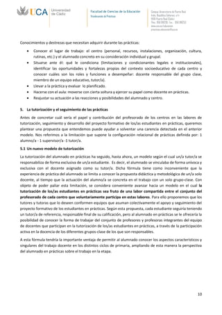 Facultad de Ciencias de la Educación   Campus Universitario de Puerto Real
                                           Vicedecanato de Prácticas              Avda. República Saharaui, s/n
                                                                                  11519-Puerto Real (Cádiz)
                                                                                  Tfno.: 956 016205 Fax.: 956 016253
                                                                                  www.uca.es/educacion
                                                                                  practicas.educacion@uca.es



Conocimientos y destrezas que necesitan adquirir durante las prácticas:
        Conocer el lugar de trabajo: el centro (personal, recursos, instalaciones, organización, cultura,
        rutinas, etc.) y el alumnado concreto en su consideración individual y grupal.
        Situarse ante él: qué le condiciona (limitaciones y condicionantes legales e institucionales),
        identificar las oportunidades y fortalezas propias del contexto socioeducativo de cada centro y
        conocer cuáles son los roles y funciones a desempeñar: docente responsable del grupo clase,
        miembro de un equipo educativo, tutor/a).
        Llevar a la práctica y evaluar lo planificado.
        Hacerse con el aula: moverse con cierta soltura y ejercer su papel como docente en prácticas.
        Reajustar su actuación a las reacciones y posibilidades del alumnado y centro.

5. La tutorización y el seguimiento de las prácticas
Antes de concretar cuál sería el papel y contribución del profesorado de los centros en las labores de
tutorización, seguimiento y desarrollo del proyecto formativo de los/as estudiantes en prácticas, queremos
plantear una propuesta que entendemos puede ayudar a solventar una carencia detectada en el anterior
modelo. Nos referimos a la limitación que supone la configuración relacional de prácticas definida por: 1
alumno/a - 1 supervisor/a -1 tutor/a.
5.1 Un nuevo modelo de tutorización
La tutorización del alumnado en prácticas ha seguido, hasta ahora, un modelo según el cual un/a tutor/a se
responsabiliza de forma exclusiva de un/a estudiante. Es decir, el alumnado se vinculaba de forma unívoca y
exclusiva con el docente asignado como su tutor/a. Dicha fórmula tiene como inconveniente que la
experiencia de práctica del alumnado se limita a conocer la propuesta didáctica y metodológica de un/a solo
docente, al tiempo que la actuación del alumno/a se concreta en el trabajo con un solo grupo-clase. Con
objeto de poder paliar esta limitación, se considera conveniente avanzar hacia un modelo en el cual la
tutorización de los/as estudiantes en prácticas sea fruto de una labor compartida entre el conjunto del
profesorado de cada centro que voluntariamente participa en estas labores. Para ello proponemos que los
tutores y tutoras que lo deseen conformen equipos que asuman colectivamente el apoyo y seguimiento del
proyecto formativo de los estudiantes en prácticas. Según esta propuesta, cada estudiante seguiría teniendo
un tutor/a de referencia, responsable final de su calificación, pero al alumnado en prácticas se le ofrecería la
posibilidad de conocer la forma de trabajar del conjunto de profesores y profesoras integrantes del equipo
de docentes que participan en la tutorización de los/as estudiantes en prácticas, a través de la participación
activa en la docencia de los diferentes grupos-clase de los que son responsables.
A esta fórmula tendría la importante ventaja de permitir al alumnado conocer los aspectos característicos y
singulares del trabajo docente en los distintos ciclos de primaria, ampliando de esta manera la perspectiva
del alumnado en prácticas sobre el trabajo en la etapa.




                                                                                                                        10
 
